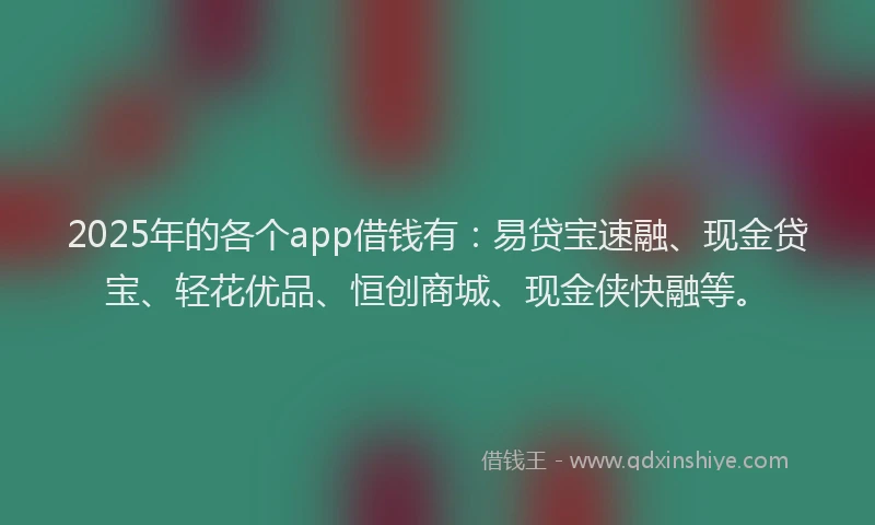 2025年的各个app借钱有：易贷宝速融、现金贷宝、轻花优品、恒创商城、现金侠快融等。