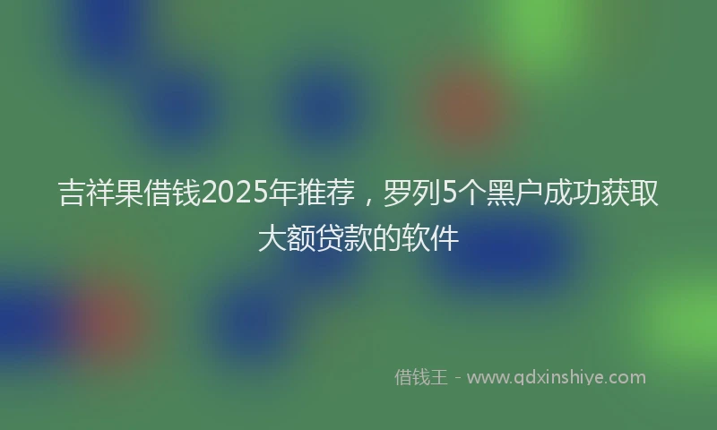 吉祥果借钱2025年推荐，罗列5个黑户成功获取大额贷款的软件