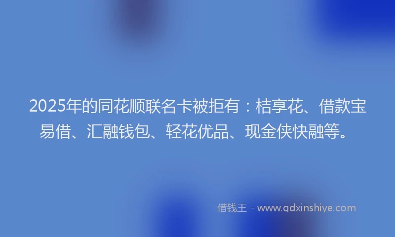 2025年的同花顺联名卡被拒有：桔享花、借款宝易借、汇融钱包、轻花优品、现金侠快融等。