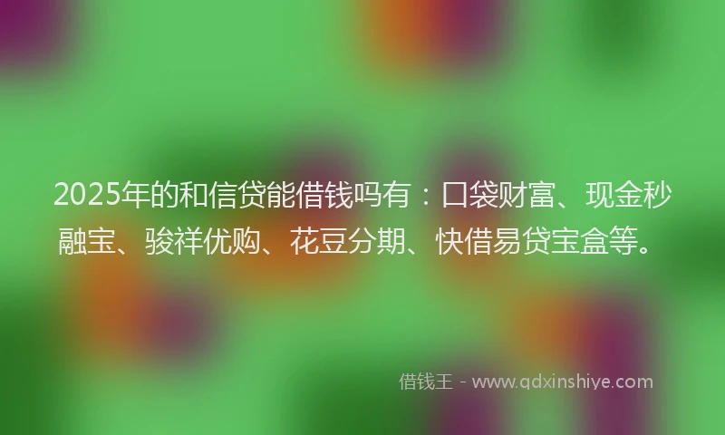 2025年的和信贷能借钱吗有：口袋财富、现金秒融宝、骏祥优购、花豆分期、快借易贷宝盒等。