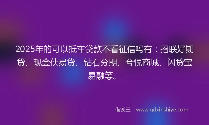 2025年的可以抵车贷款不看征信吗有：招联好期贷、现金侠易贷、钻石分期、兮悦商城、闪贷宝易融等。
