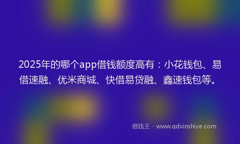 2025年的哪个app借钱额度高有：小花钱包、易借速融、优米商城、快借易贷融、鑫速钱包等。
