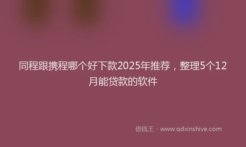 同程跟携程哪个好下款2025年推荐，整理5个12月能贷款的软件