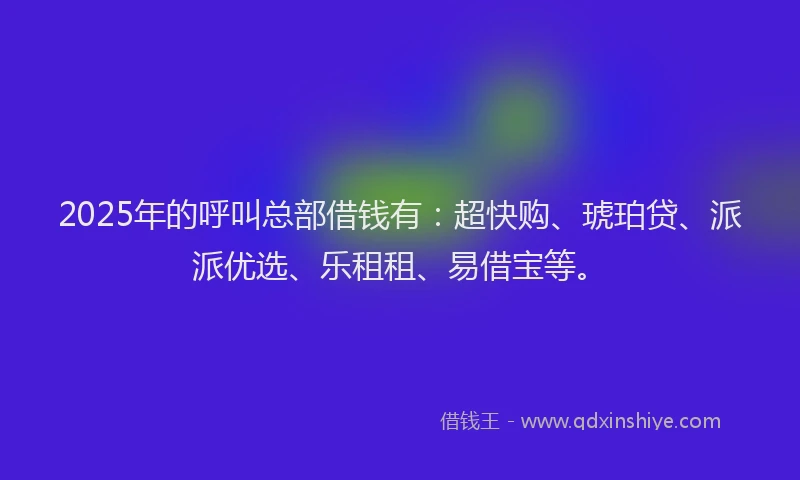 2025年的呼叫总部借钱有：超快购、琥珀贷、派派优选、乐租租、易借宝等。