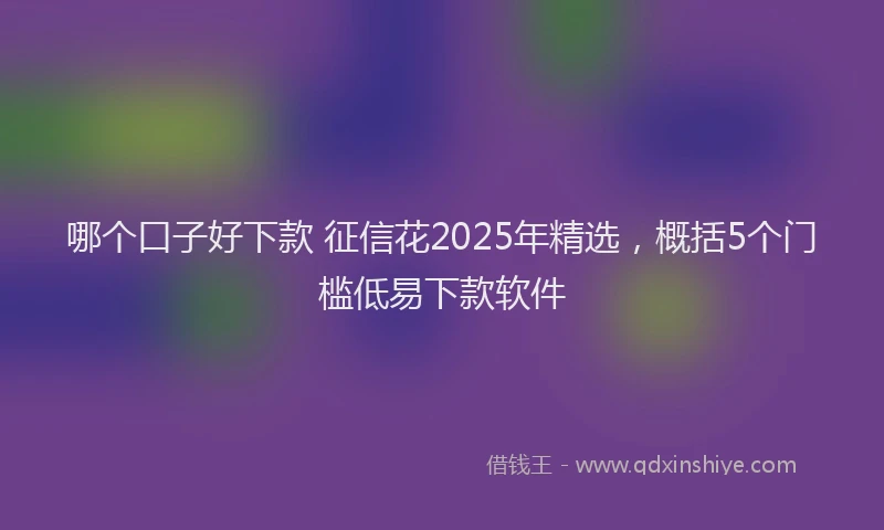 哪个口子好下款 征信花2025年精选，概括5个门槛低易下款软件