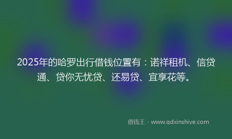 2025年的哈罗出行借钱位置有：诺祥租机、信贷通、贷你无忧贷、还易贷、宜享花等。