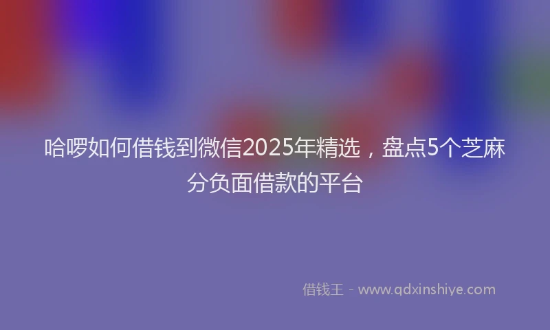 哈啰如何借钱到微信2025年精选，盘点5个芝麻分负面借款的平台