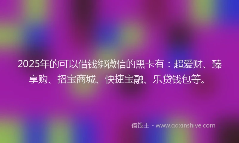 2025年的可以借钱绑微信的黑卡有：超爱财、臻享购、招宝商城、快捷宝融、乐贷钱包等。