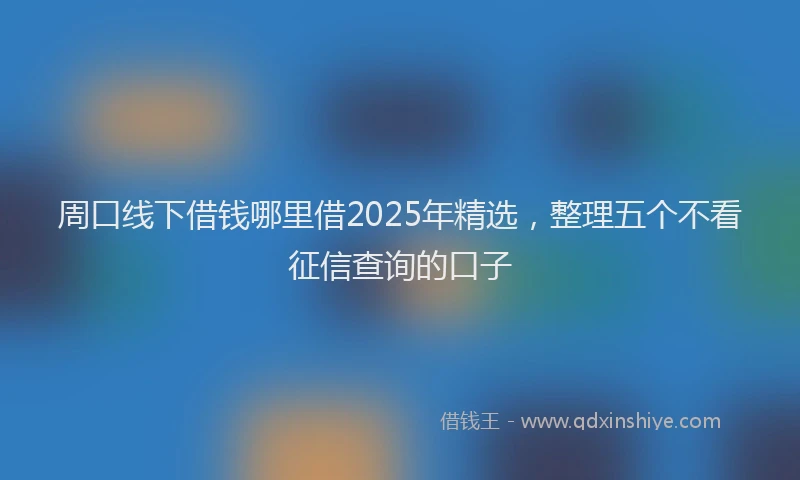 周口线下借钱哪里借2025年精选，整理五个不看征信查询的口子