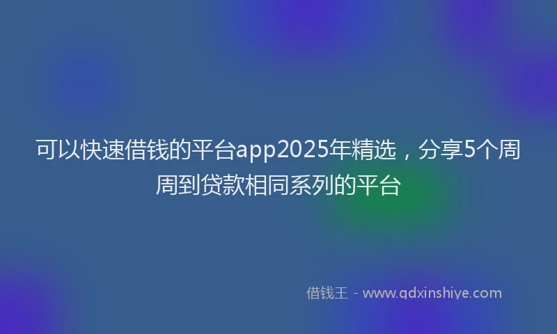 可以快速借钱的平台app2025年精选，分享5个周周到贷款相同系列的平台