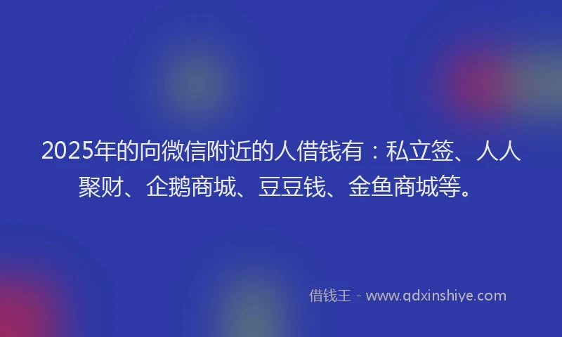 2025年的向微信附近的人借钱有：私立签、人人聚财、企鹅商城、豆豆钱、金鱼商城等。