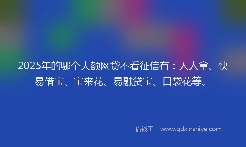 2025年的哪个大额网贷不看征信有：人人拿、快易借宝、宝来花、易融贷宝、口袋花等。