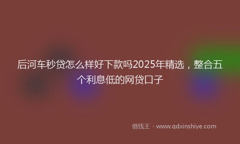 后河车秒贷怎么样好下款吗2025年精选，整合五个利息低的网贷口子