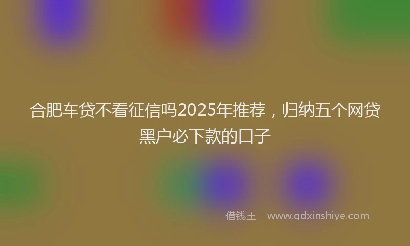 合肥车贷不看征信吗2025年推荐，归纳五个网贷黑户必下款的口子