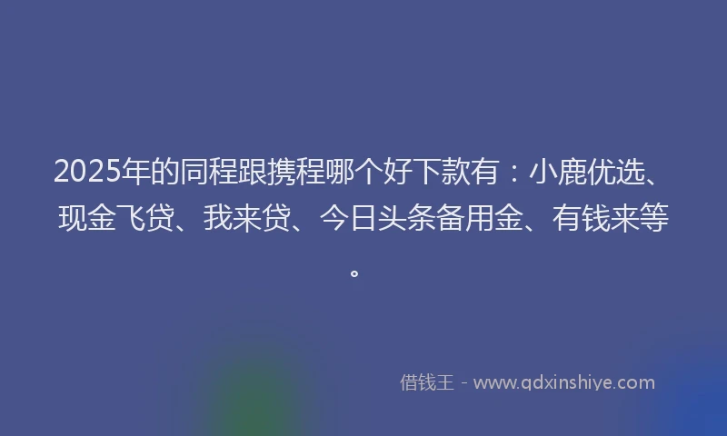 2025年的同程跟携程哪个好下款有：小鹿优选、现金飞贷、我来贷、今日头条备用金、有钱来等。