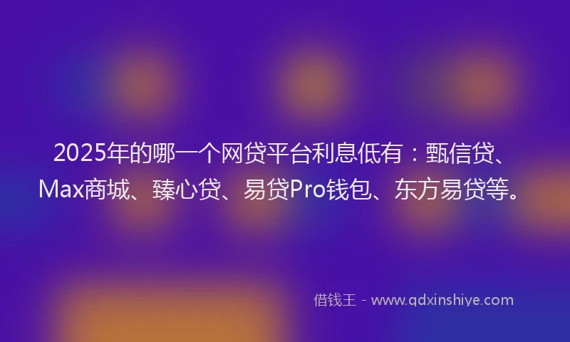 2025年的哪一个网贷平台利息低有：甄信贷、Max商城、臻心贷、易贷Pro钱包、东方易贷等。