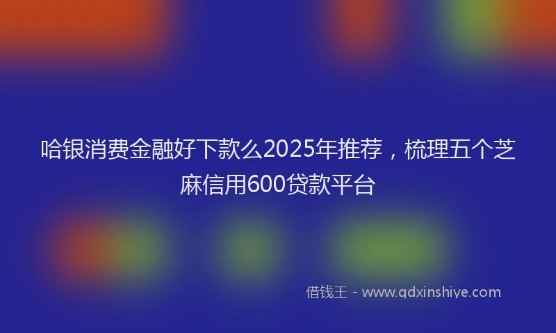 哈银消费金融好下款么2025年推荐，梳理五个芝麻信用600贷款平台