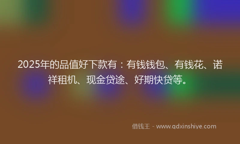 2025年的品值好下款有：有钱钱包、有钱花、诺祥租机、现金贷途、好期快贷等。