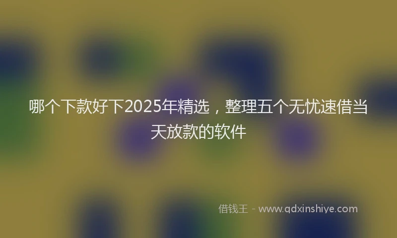 哪个下款好下2025年精选，整理五个无忧速借当天放款的软件