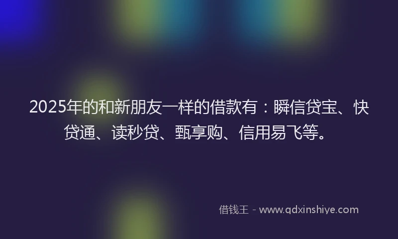2025年的和新朋友一样的借款有:瞬信贷宝、快贷通、读秒贷、甄享购、信用易飞等。