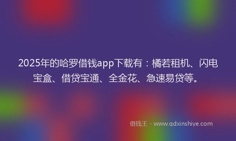 2025年的哈罗借钱app下载有：橘若租机、闪电宝盒、借贷宝通、全金花、急速易贷等。