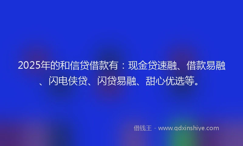 2025年的和信贷借款有：现金贷速融、借款易融、闪电侠贷、闪贷易融、甜心优选等。