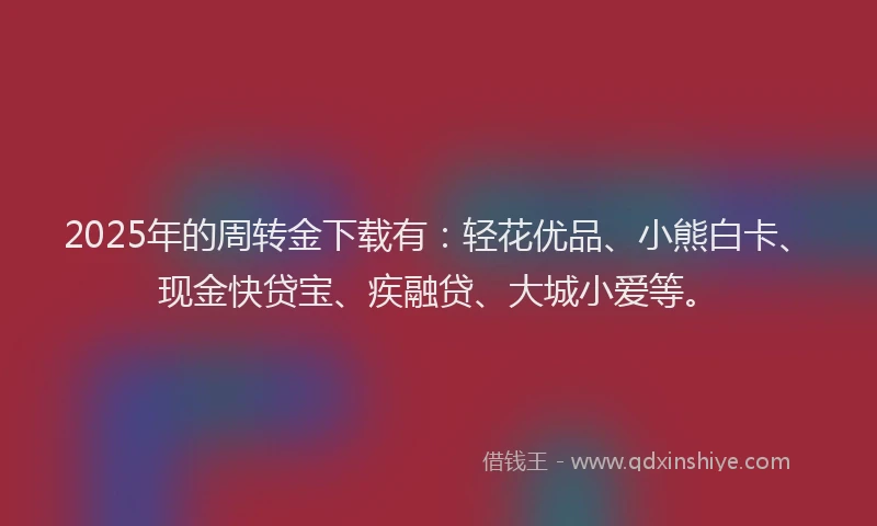 2025年的周转金下载有：轻花优品、小熊白卡、现金快贷宝、疾融贷、大城小爱等。