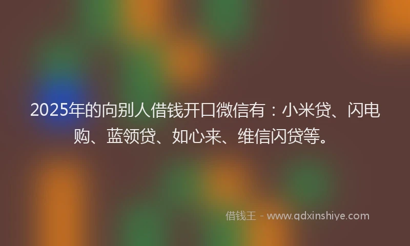 2025年的向别人借钱开口微信有：小米贷、闪电购、蓝领贷、如心来、维信闪贷等。