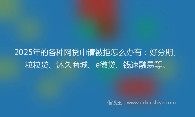 2025年的各种网贷申请被拒怎么办有：好分期、粒粒贷、沐久商城、e微贷、钱速融易等。