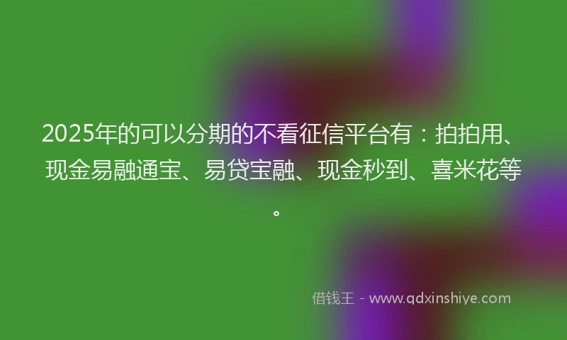 2025年的可以分期的不看征信平台有：拍拍用、现金易融通宝、易贷宝融、现金秒到、喜米花等。