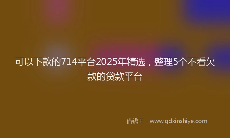 可以下款的714平台2025年精选，整理5个不看欠款的贷款平台