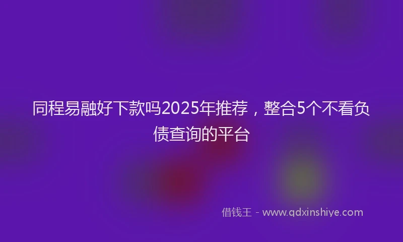 同程易融好下款吗2025年推荐，整合5个不看负债查询的平台