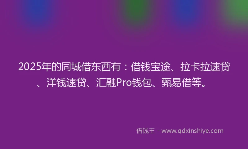 2025年的同城借东西有：借钱宝途、拉卡拉速贷、洋钱速贷、汇融Pro钱包、甄易借等。