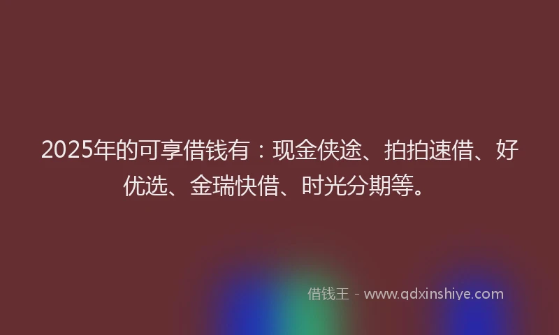 2025年的可享借钱有：现金侠途、拍拍速借、好优选、金瑞快借、时光分期等。