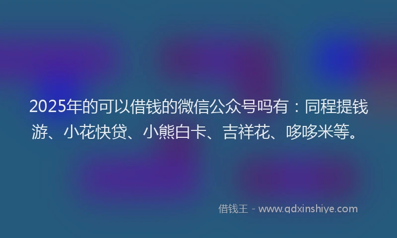 2025年的可以借钱的微信公众号吗有：同程提钱游、小花快贷、小熊白卡、吉祥花、哆哆米等。