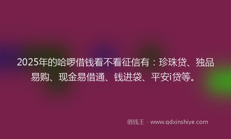 2025年的哈啰借钱看不看征信有：珍珠贷、独品易购、现金易借通、钱进袋、平安i贷等。