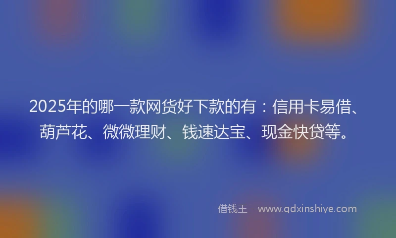 2025年的哪一款网货好下款的有：信用卡易借、葫芦花、微微理财、钱速达宝、现金快贷等。