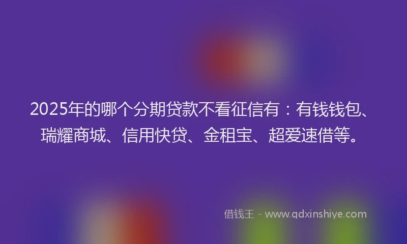 2025年的哪个分期贷款不看征信有：有钱钱包、瑞耀商城、信用快贷、金租宝、超爱速借等。