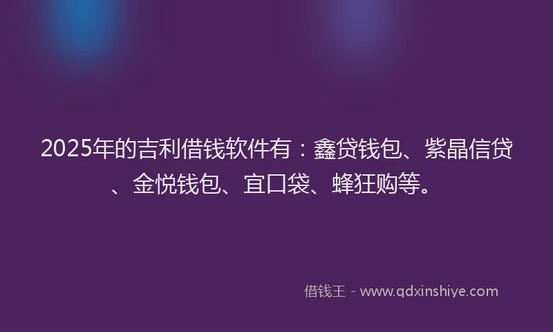 2025年的吉利借钱软件有：鑫贷钱包、紫晶信贷、金悦钱包、宜口袋、蜂狂购等。