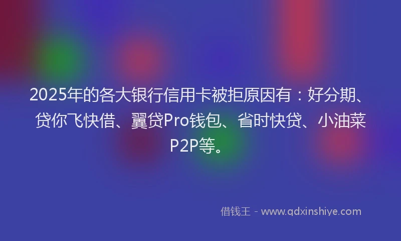 2025年的各大银行信用卡被拒原因有：好分期、贷你飞快借、翼贷Pro钱包、省时快贷、小油菜P2P等。