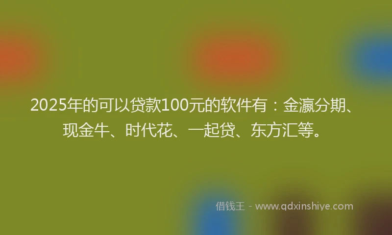 2025年的可以贷款100元的软件有：金瀛分期、现金牛、时代花、一起贷、东方汇等。