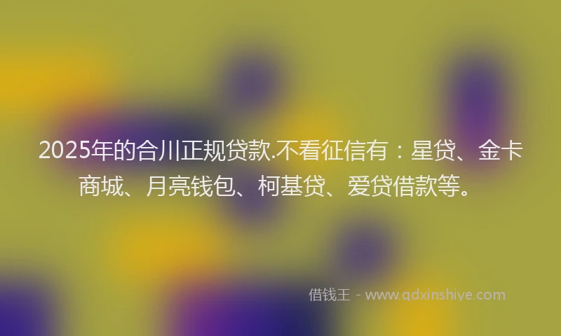 2025年的合川正规贷款.不看征信有：星贷、金卡商城、月亮钱包、柯基贷、爱贷借款等。