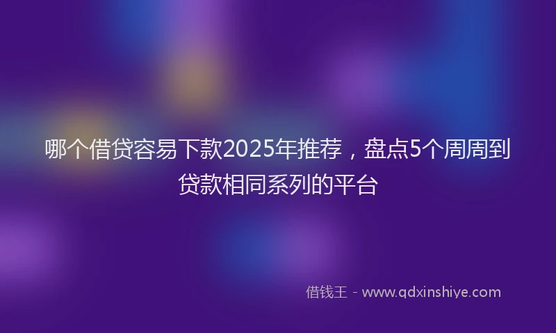 哪个借贷容易下款2025年推荐，盘点5个周周到贷款相同系列的平台