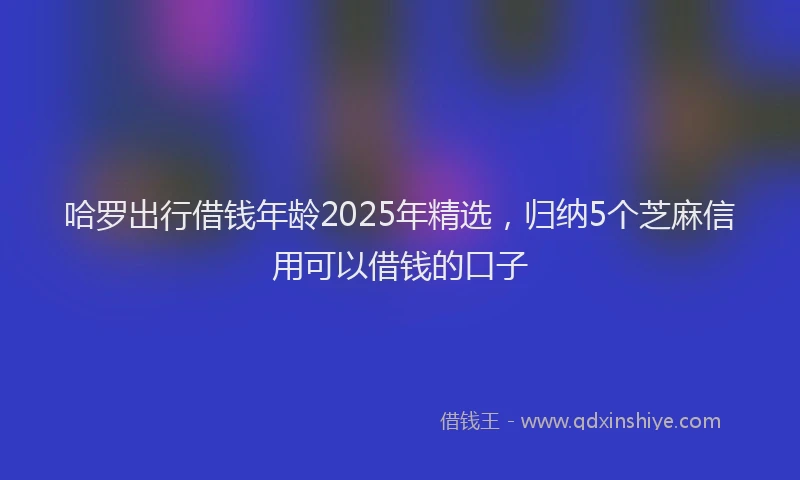 哈罗出行借钱年龄2025年精选,归纳5个芝麻信用可以借钱的口子