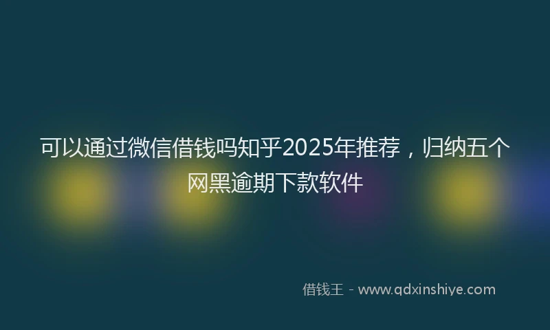 可以通过微信借钱吗知乎2025年推荐，归纳五个网黑逾期下款软件