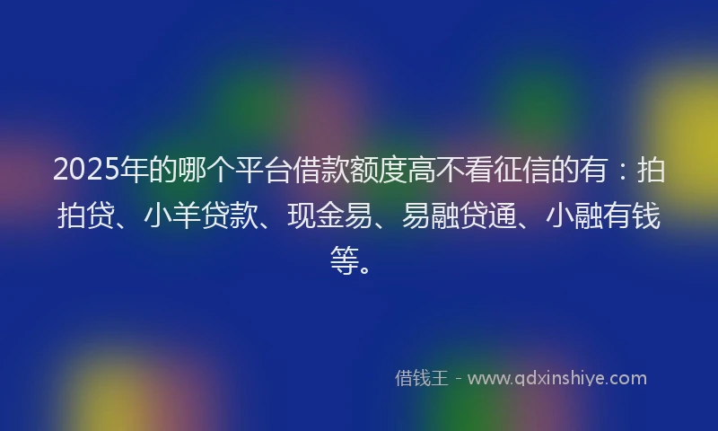 2025年的哪个平台借款额度高不看征信的有：拍拍贷、小羊贷款、现金易、易融贷通、小融有钱等。