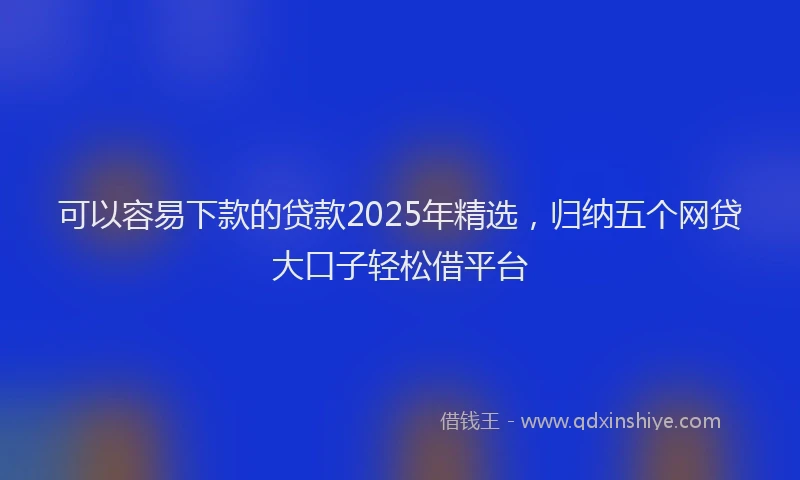 可以容易下款的贷款2025年精选，归纳五个网贷大口子轻松借平台