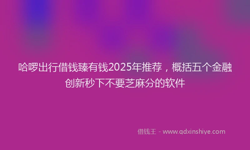 哈啰出行借钱臻有钱2025年推荐，概括五个金融创新秒下不要芝麻分的软件