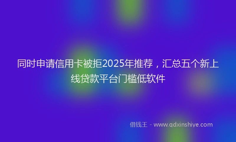 同时申请信用卡被拒2025年推荐，汇总五个新上线贷款平台门槛低软件