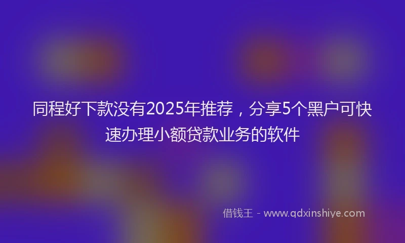 同程好下款没有2025年推荐，分享5个黑户可快速办理小额贷款业务的软件